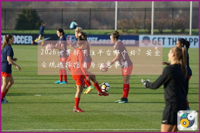 2026世界杯下注平台哪个好?安全合规选择指南与注意事项